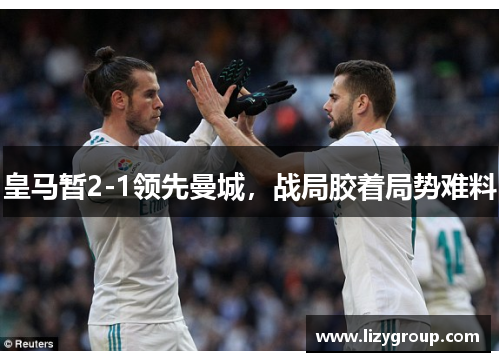 皇马暂2-1领先曼城，战局胶着局势难料